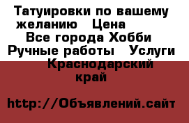 Татуировки,по вашему желанию › Цена ­ 500 - Все города Хобби. Ручные работы » Услуги   . Краснодарский край